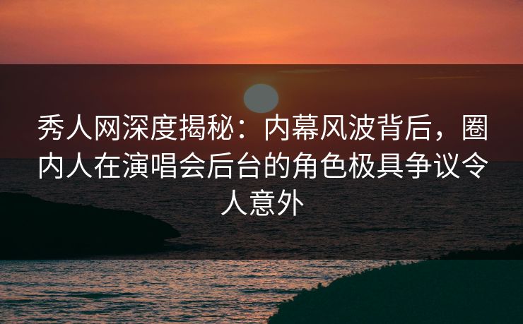 秀人网深度揭秘：内幕风波背后，圈内人在演唱会后台的角色极具争议令人意外