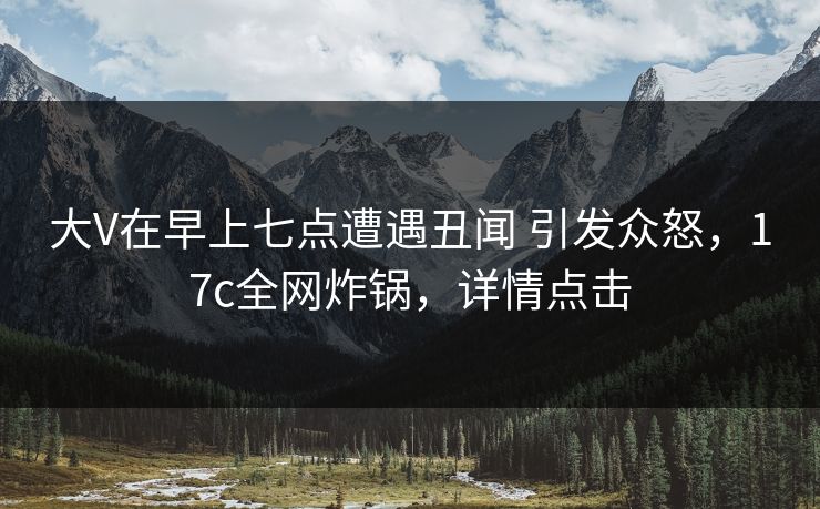 大V在早上七点遭遇丑闻 引发众怒，17c全网炸锅，详情点击