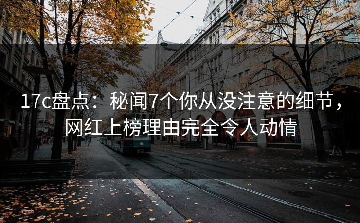 17c盘点：秘闻7个你从没注意的细节，网红上榜理由完全令人动情