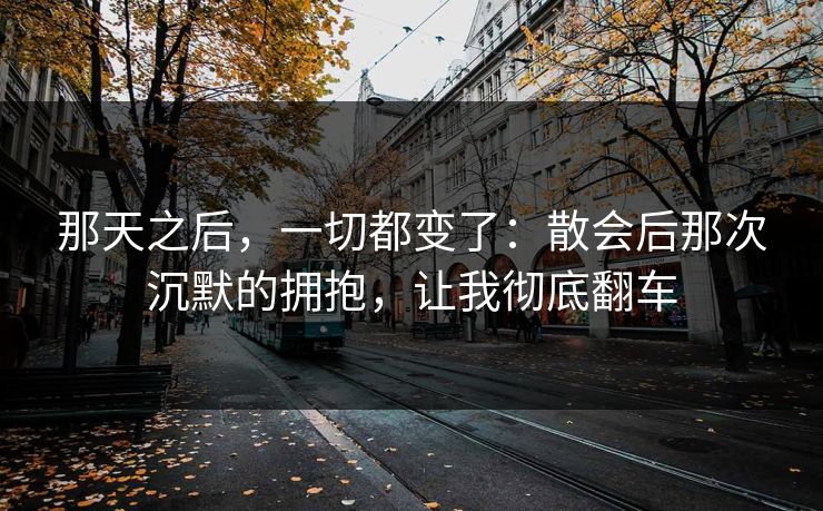那天之后，一切都变了：散会后那次沉默的拥抱，让我彻底翻车