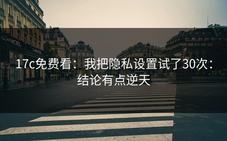 17c免费看：我把隐私设置试了30次：结论有点逆天