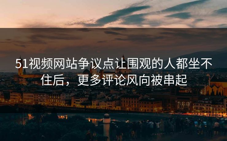 51视频网站争议点让围观的人都坐不住后,更多评论风向被串起 51视频网站争议点让围观的人都坐不住后,更多评论风向被串起