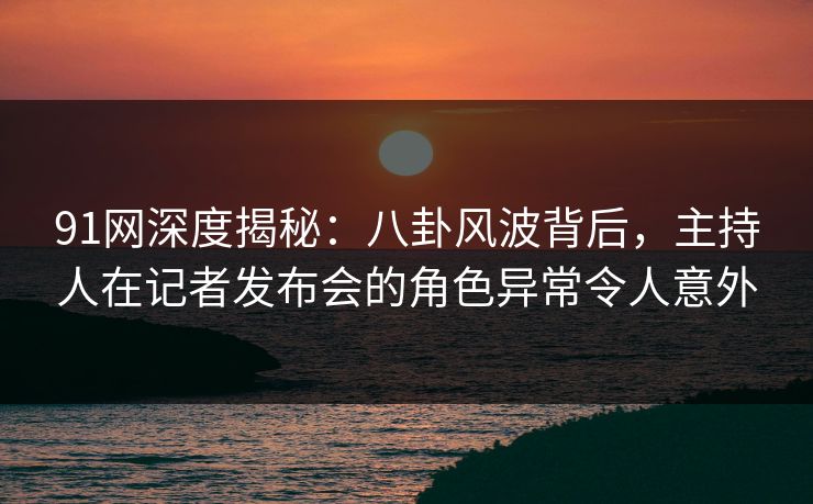 91网深度揭秘：八卦风波背后，主持人在记者发布会的角色异常令人意外